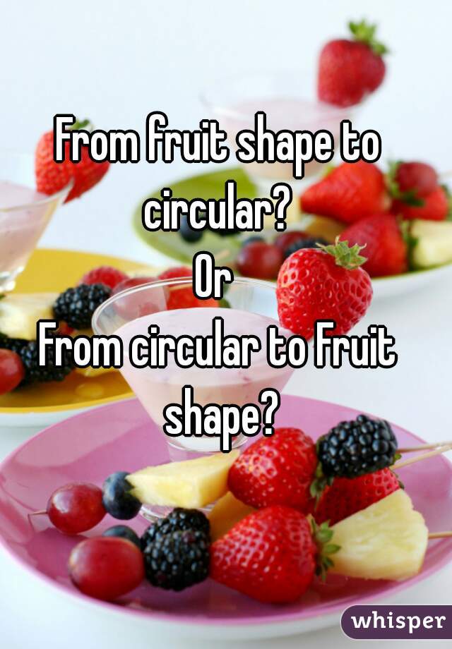 From fruit shape to circular? 
Or 
From circular to Fruit shape?