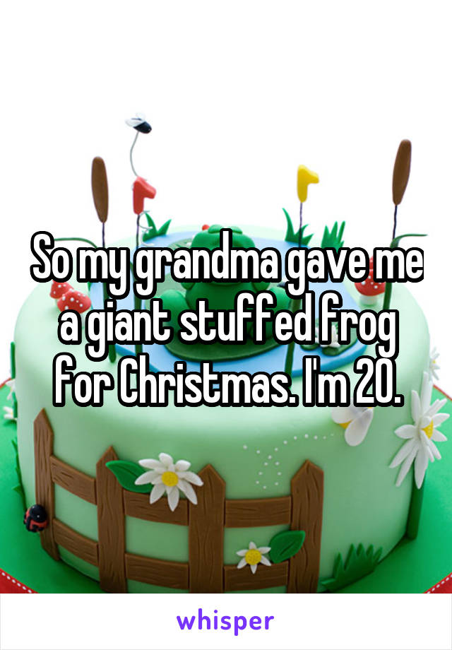 So my grandma gave me a giant stuffed frog for Christmas. I'm 20.