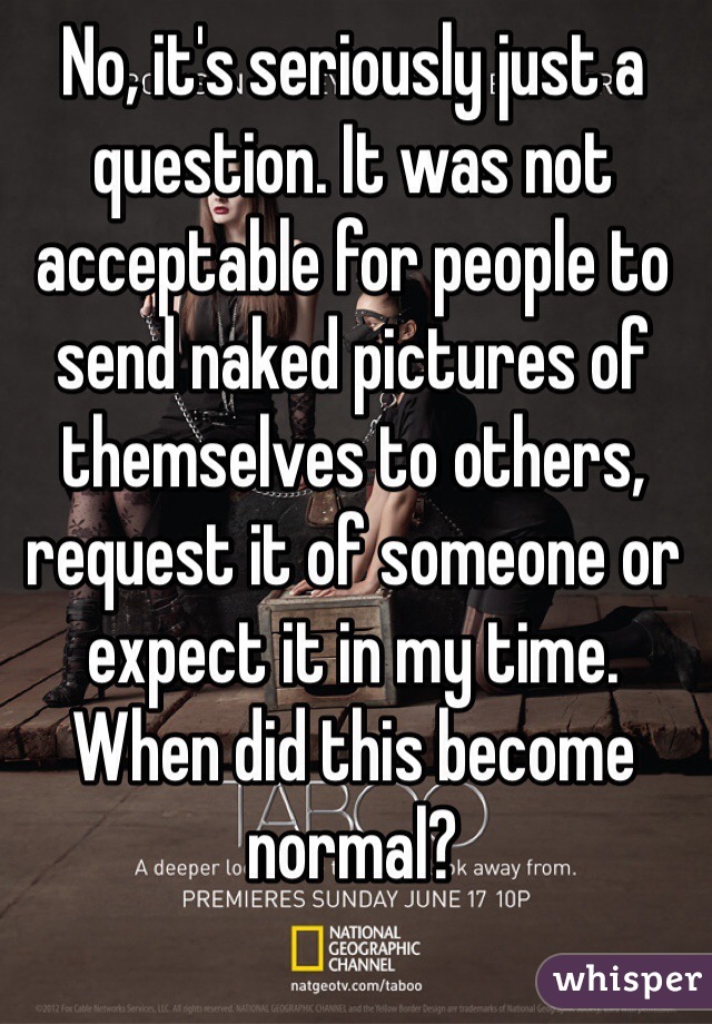 No, it's seriously just a question. It was not acceptable for people to send naked pictures of themselves to others, request it of someone or expect it in my time. When did this become normal? 