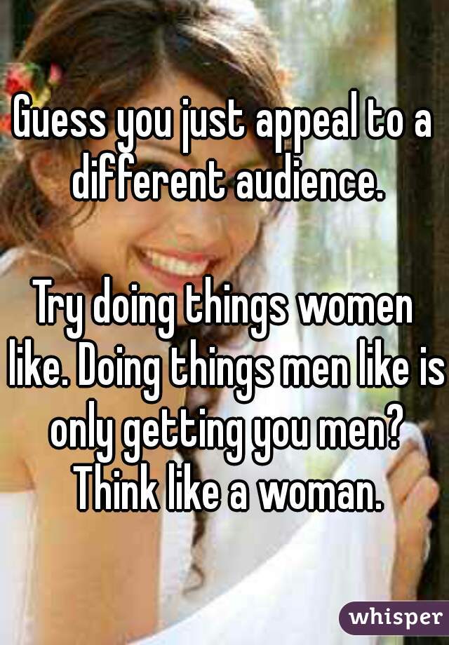 Guess you just appeal to a different audience.

Try doing things women like. Doing things men like is only getting you men? Think like a woman.