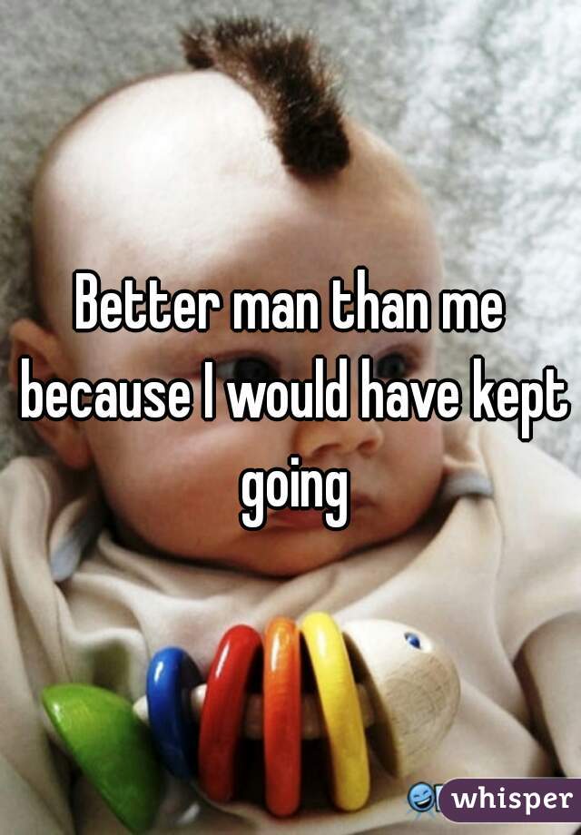 Better man than me because I would have kept going