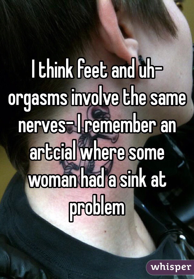 I think feet and uh- orgasms involve the same nerves- I remember an artcial where some woman had a sink at problem 