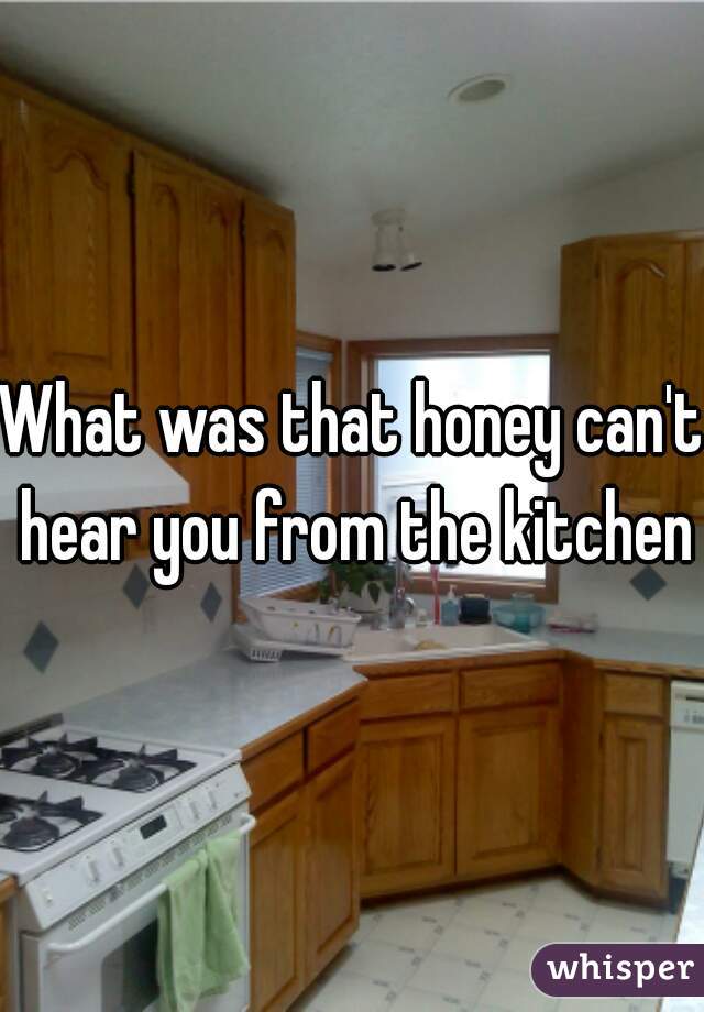 What was that honey can't hear you from the kitchen