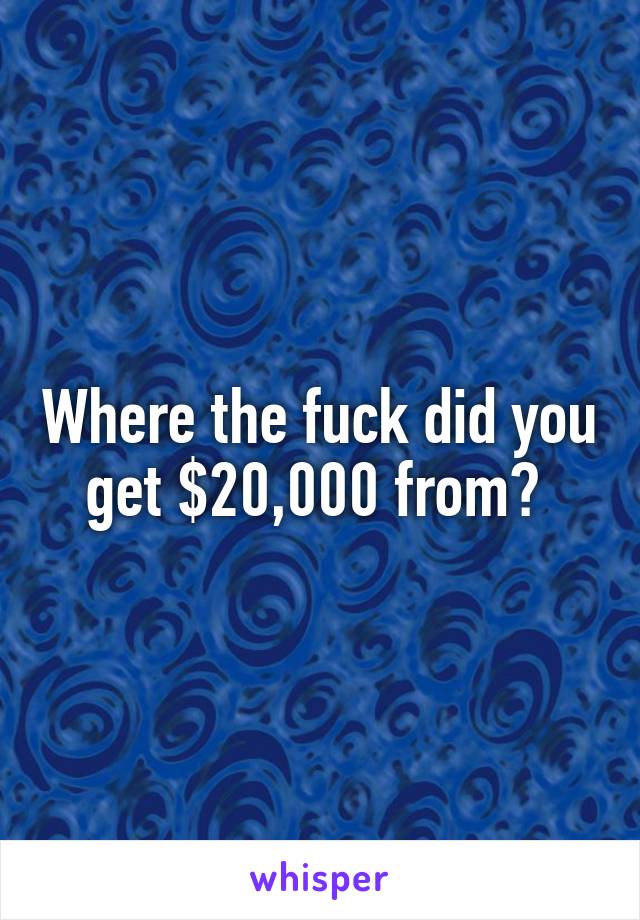 Where the fuck did you get $20,000 from? 