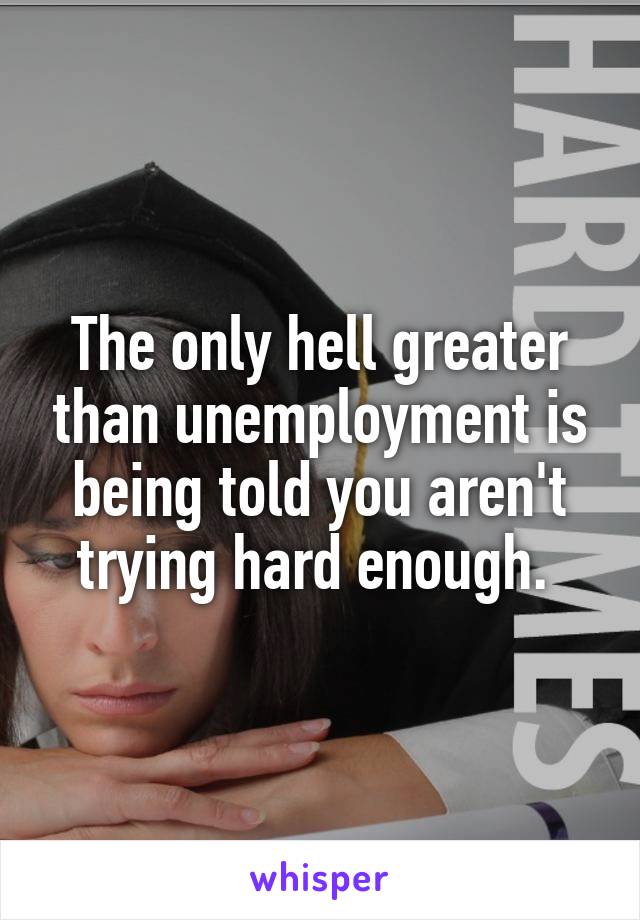 The only hell greater than unemployment is being told you aren't trying hard enough. 