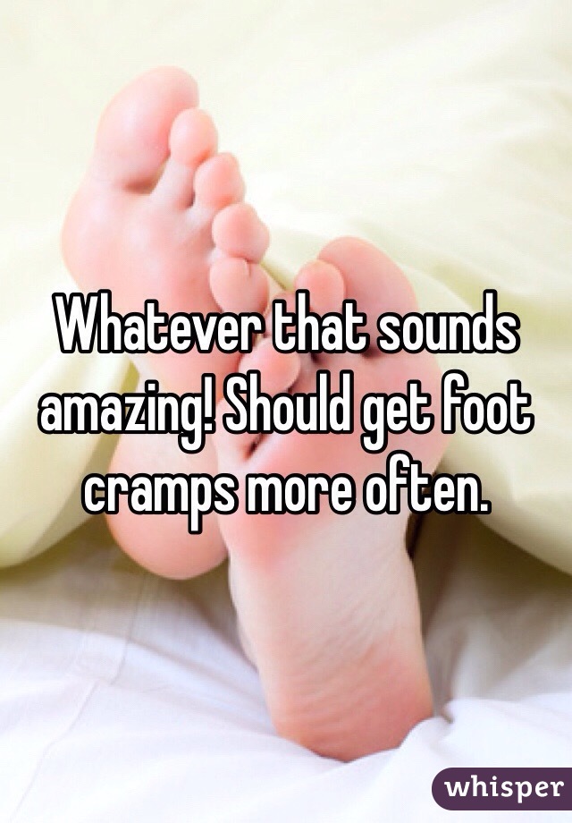 Whatever that sounds amazing! Should get foot cramps more often.