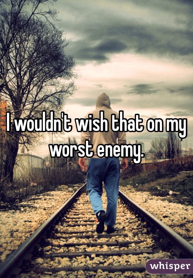 I wouldn't wish that on my worst enemy. 