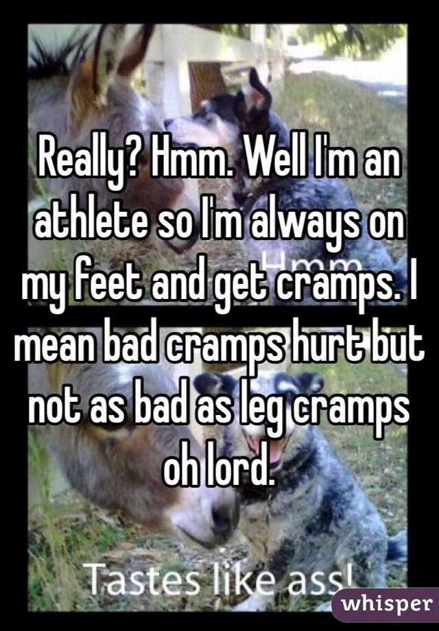 Really? Hmm. Well I'm an athlete so I'm always on my feet and get cramps. I mean bad cramps hurt but not as bad as leg cramps oh lord.