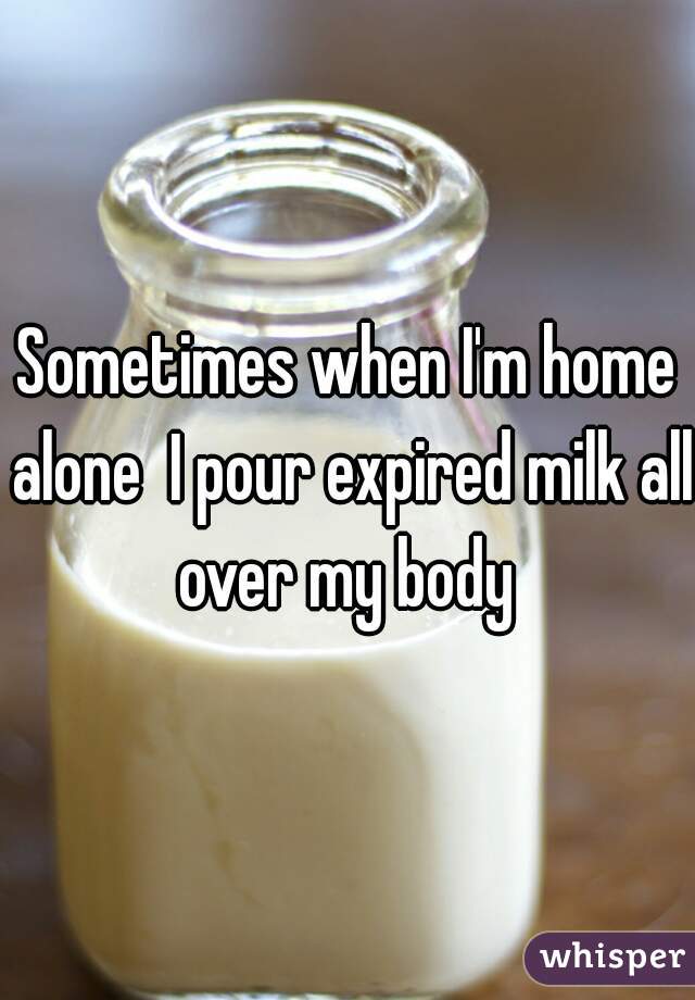 Sometimes when I'm home alone  I pour expired milk all over my body 