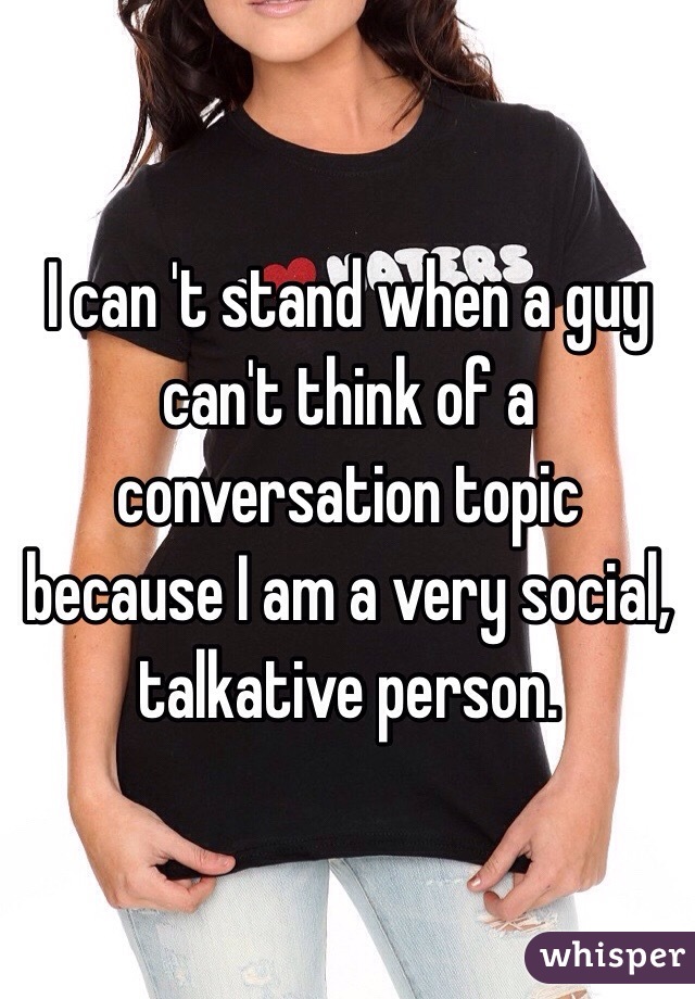 I can 't stand when a guy can't think of a conversation topic because I am a very social, talkative person.