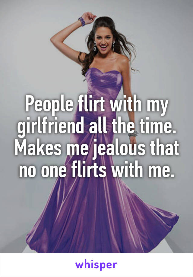 People flirt with my girlfriend all the time. Makes me jealous that no one flirts with me.