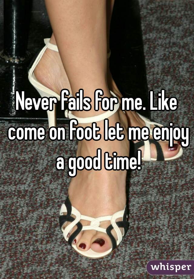 Never fails for me. Like come on foot let me enjoy a good time!