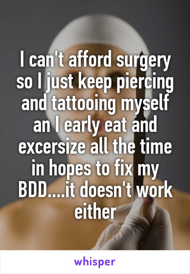 I can't afford surgery so I just keep piercing and tattooing myself an I early eat and excersize all the time in hopes to fix my BDD....it doesn't work either