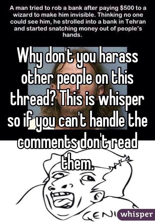 Why don't you harass other people on this thread? This is whisper so if you can't handle the comments don't read them. 