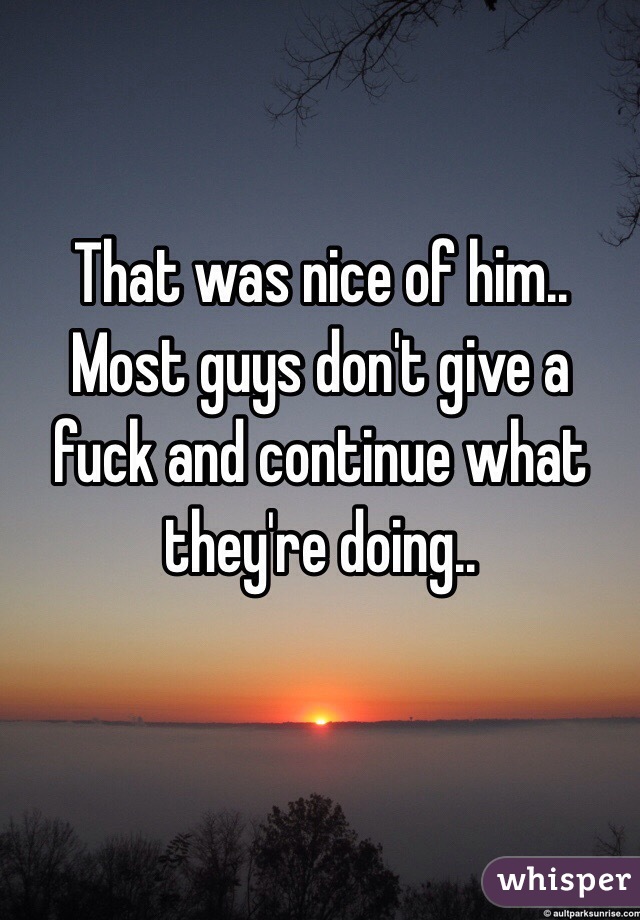 That was nice of him.. Most guys don't give a fuck and continue what they're doing.. 