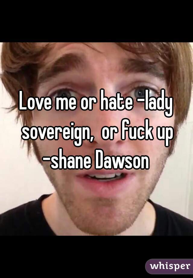 Love me or hate -lady sovereign,  or fuck up -shane Dawson 