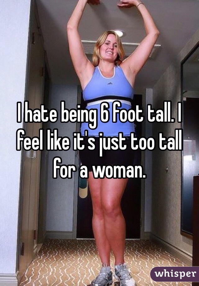 I hate being 6 foot tall. I feel like it's just too tall for a woman. 