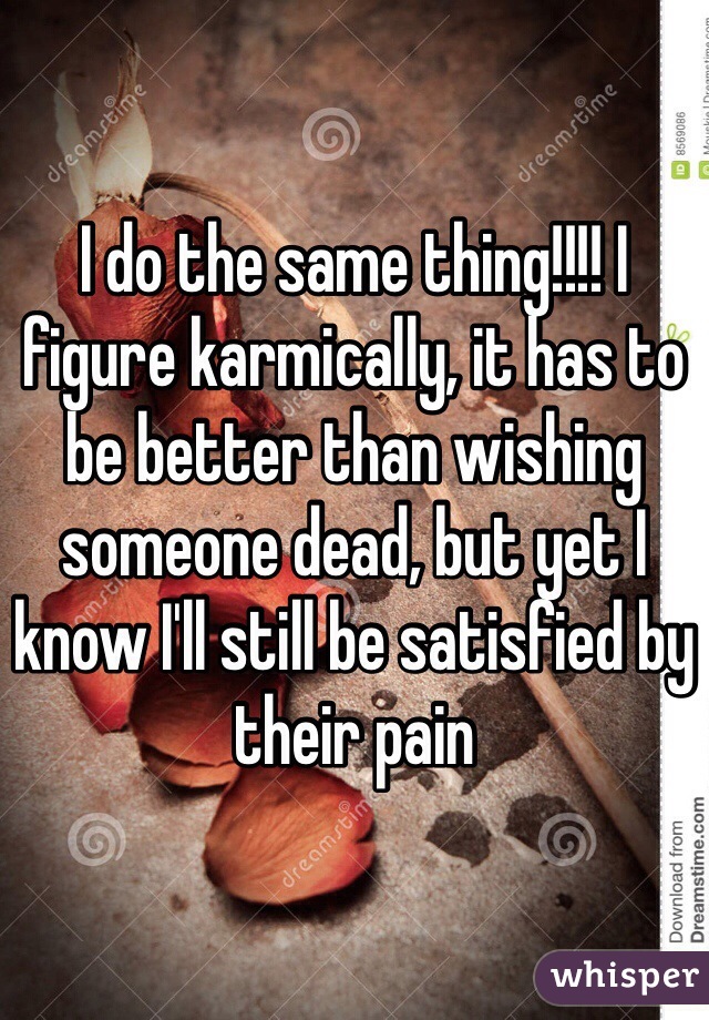 I do the same thing!!!! I figure karmically, it has to be better than wishing someone dead, but yet I know I'll still be satisfied by their pain