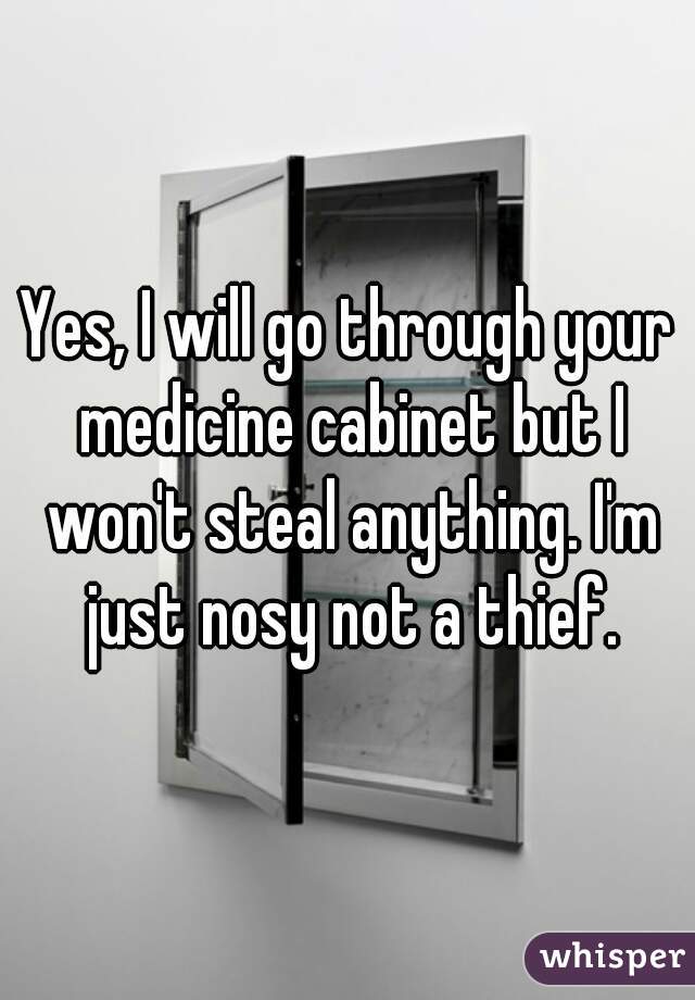 Yes, I will go through your medicine cabinet but I won't steal anything. I'm just nosy not a thief.