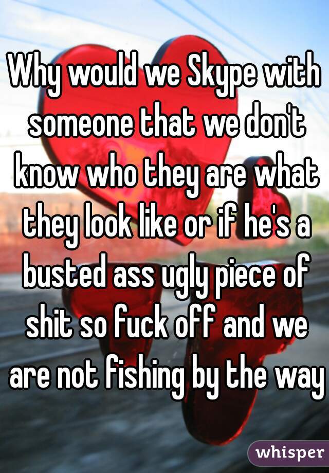 Why would we Skype with someone that we don't know who they are what they look like or if he's a busted ass ugly piece of shit so fuck off and we are not fishing by the way