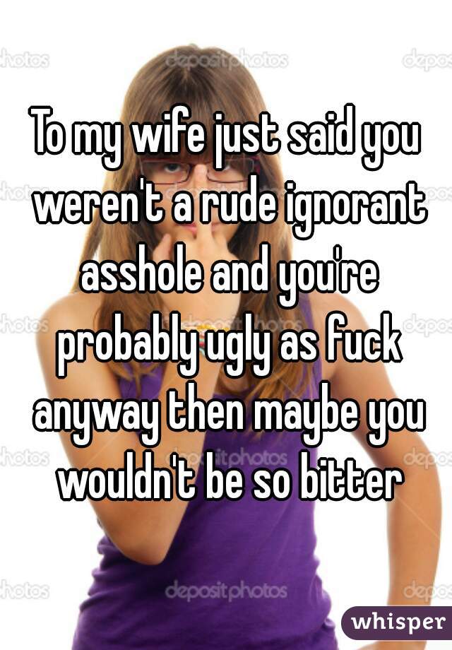 To my wife just said you weren't a rude ignorant asshole and you're probably ugly as fuck anyway then maybe you wouldn't be so bitter
