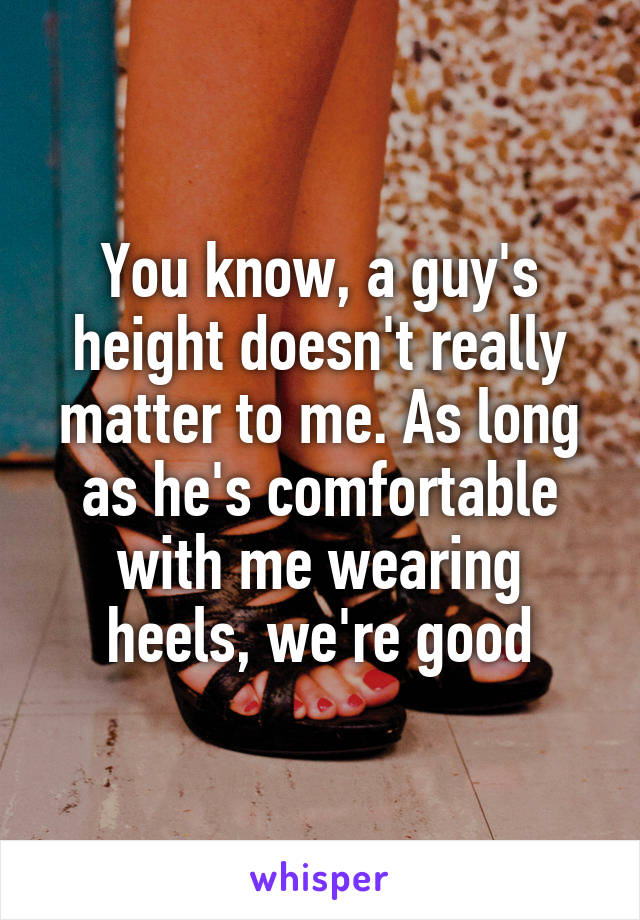 You know, a guy's height doesn't really matter to me. As long as he's comfortable with me wearing heels, we're good