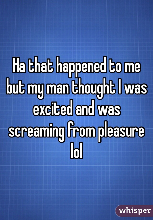 Ha that happened to me but my man thought I was excited and was screaming from pleasure lol