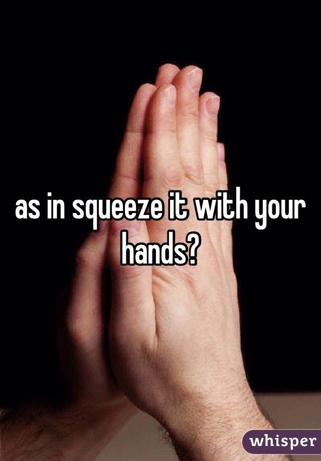 as in squeeze it with your hands?