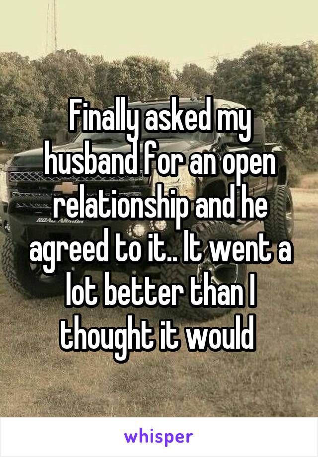 Finally asked my husband for an open relationship and he agreed to it.. It went a lot better than I thought it would 