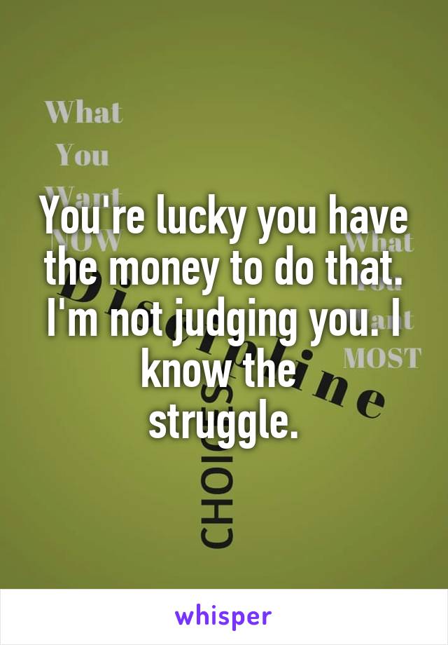 You're lucky you have the money to do that. I'm not judging you. I know the 
struggle.