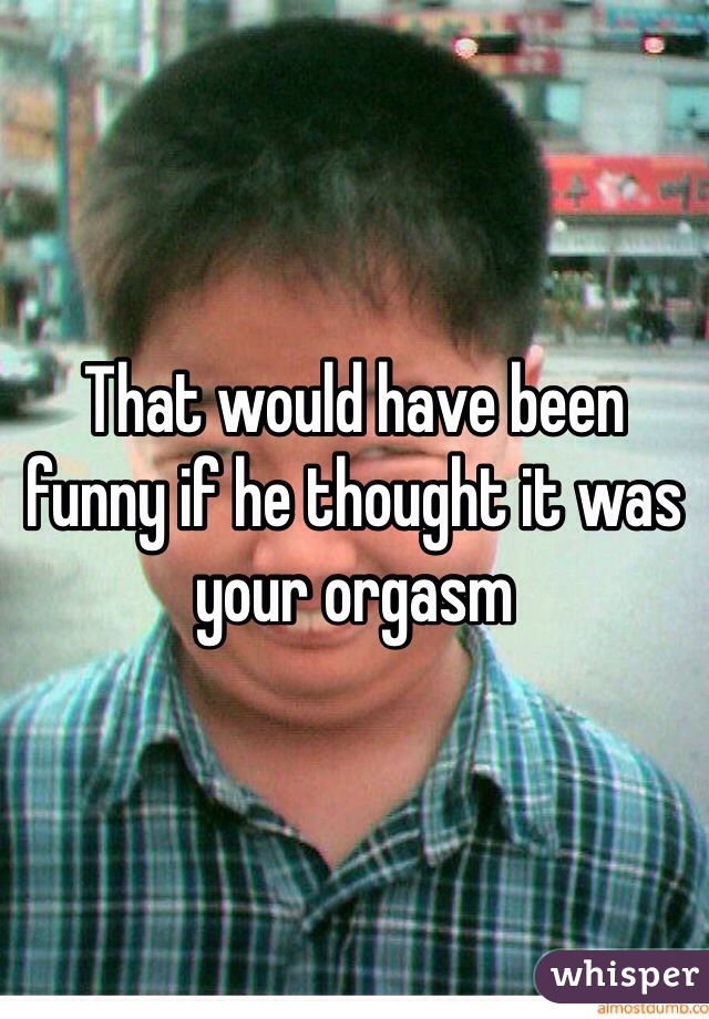 That would have been funny if he thought it was your orgasm