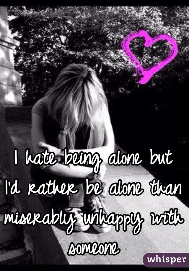 I hate being alone but I'd rather be alone than miserably unhappy with someone
