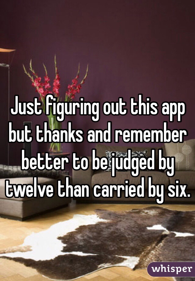 Just figuring out this app but thanks and remember better to be judged by twelve than carried by six. 