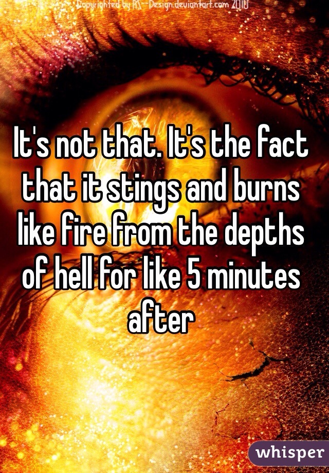 It's not that. It's the fact that it stings and burns like fire from the depths of hell for like 5 minutes after