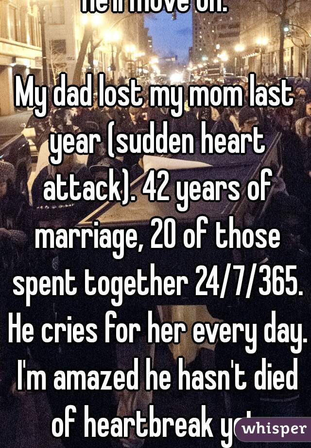 He'll move on.

My dad lost my mom last year (sudden heart attack). 42 years of marriage, 20 of those spent together 24/7/365. He cries for her every day. I'm amazed he hasn't died of heartbreak yet.