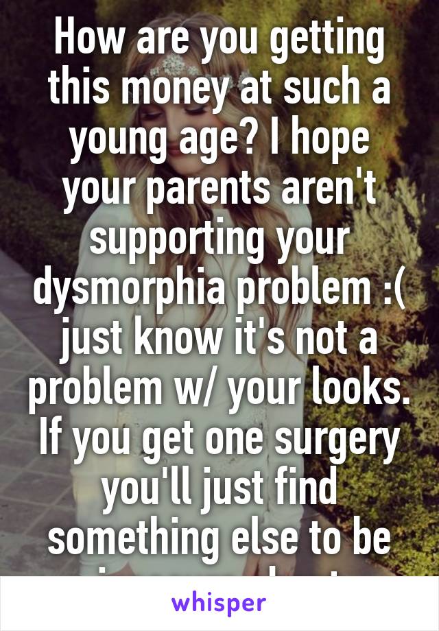 How are you getting this money at such a young age? I hope your parents aren't supporting your dysmorphia problem :( just know it's not a problem w/ your looks. If you get one surgery you'll just find something else to be insecure about