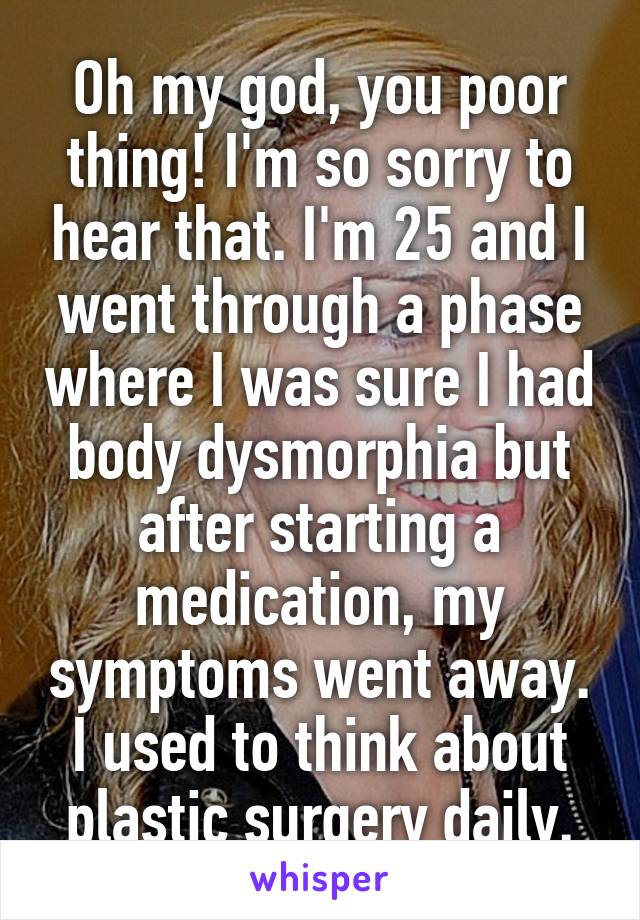 Oh my god, you poor thing! I'm so sorry to hear that. I'm 25 and I went through a phase where I was sure I had body dysmorphia but after starting a medication, my symptoms went away. I used to think about plastic surgery daily.