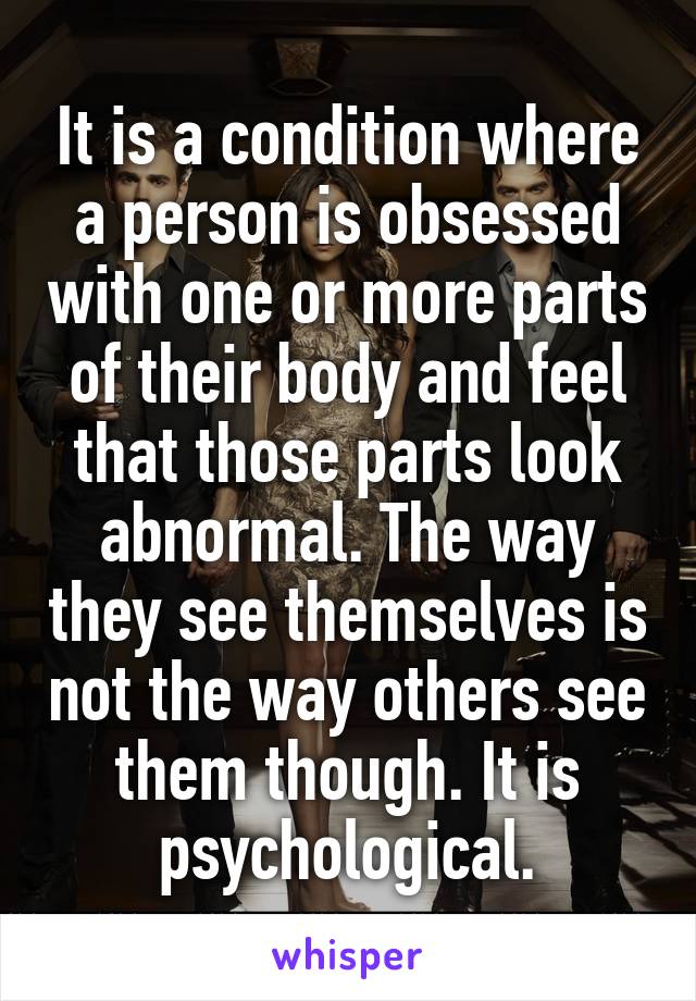 It is a condition where a person is obsessed with one or more parts of their body and feel that those parts look abnormal. The way they see themselves is not the way others see them though. It is psychological.
