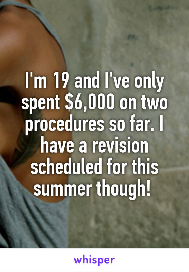 I'm 19 and I've only spent $6,000 on two procedures so far. I have a revision scheduled for this summer though! 