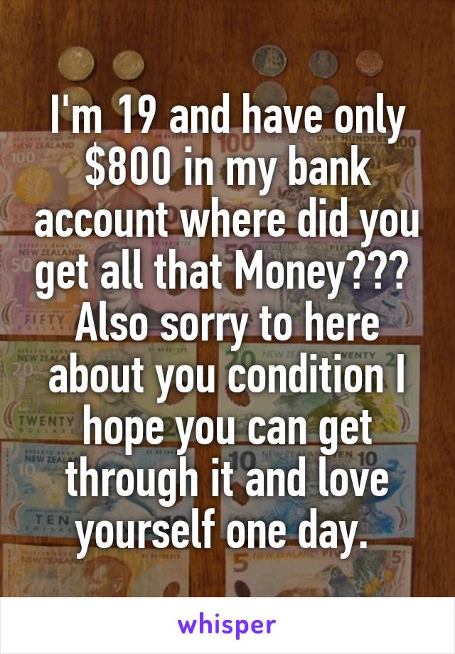 I'm 19 and have only $800 in my bank account where did you get all that Money??? 
Also sorry to here about you condition I hope you can get through it and love yourself one day. 