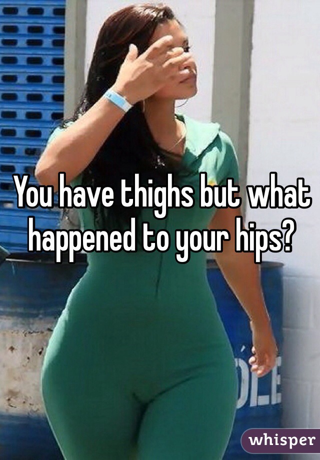 You have thighs but what happened to your hips?  