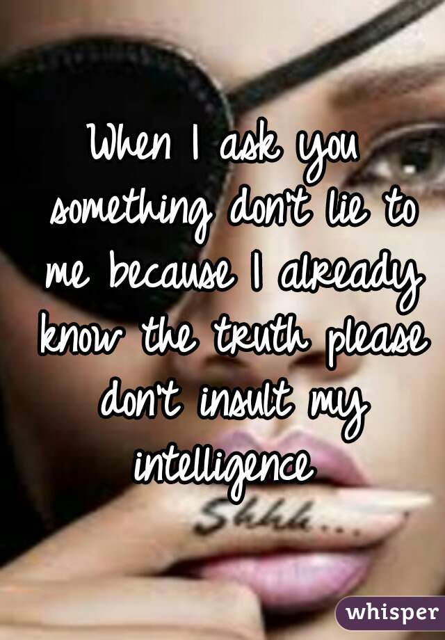 When I ask you something don't lie to me because I already know the truth please don't insult my intelligence 