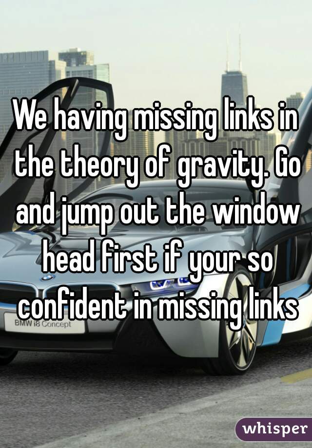 We having missing links in the theory of gravity. Go and jump out the window head first if your so confident in missing links