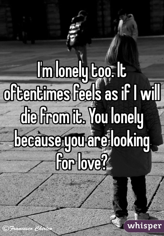 I'm lonely too. It oftentimes feels as if I will die from it. You lonely because you are looking for love?