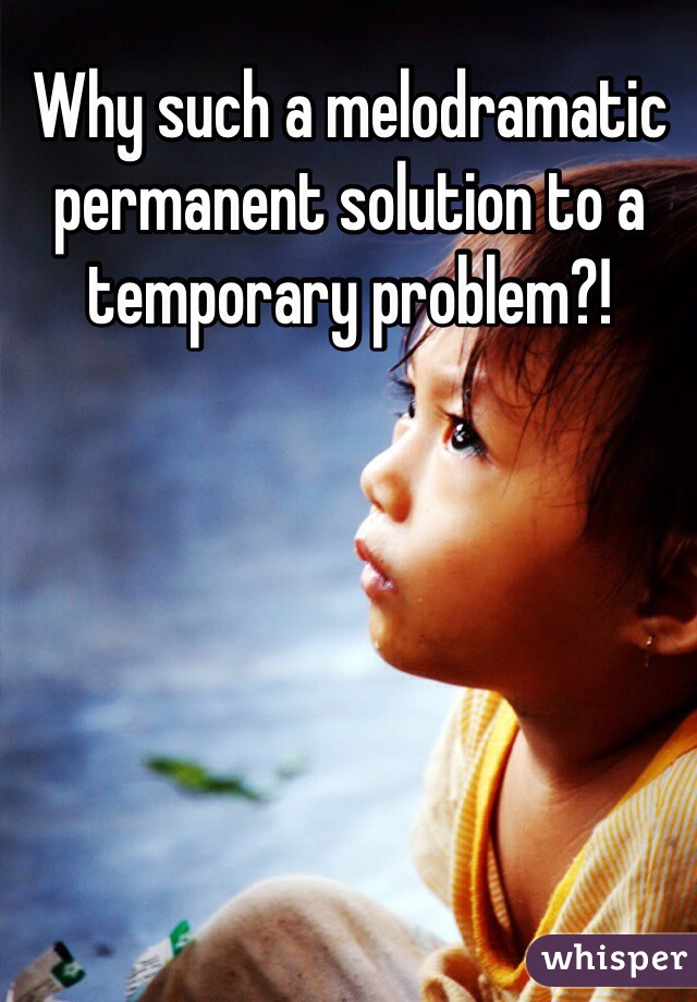 Why such a melodramatic permanent solution to a temporary problem?!