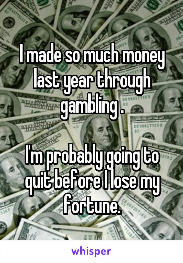 I made so much money last year through gambling .

I'm probably going to quit before I lose my fortune.