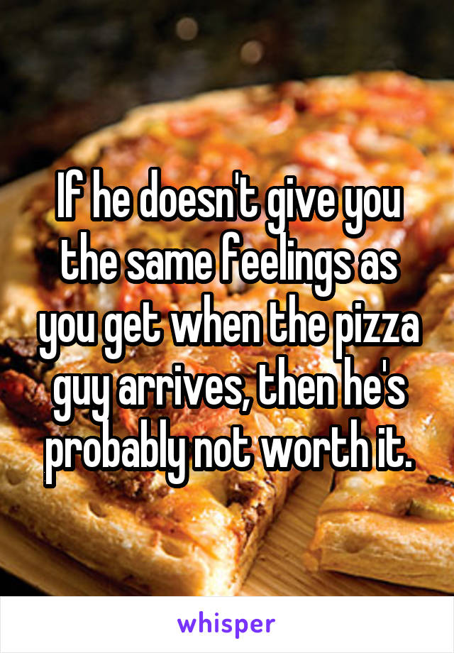 If he doesn't give you the same feelings as you get when the pizza guy arrives, then he's probably not worth it.