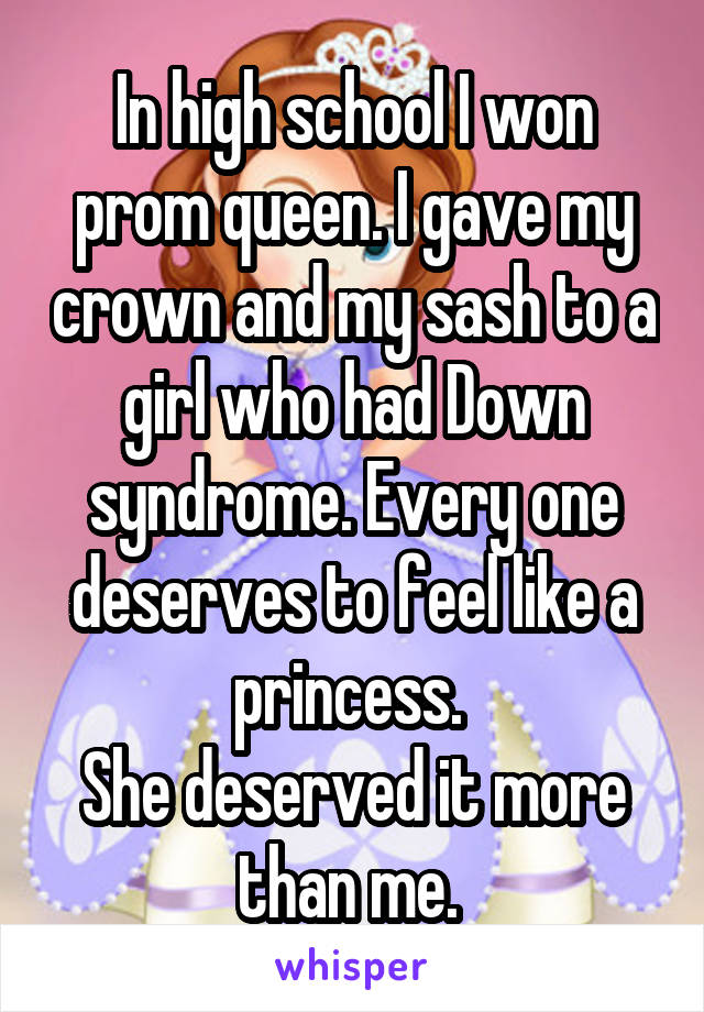 In high school I won prom queen. I gave my crown and my sash to a girl who had Down syndrome. Every one deserves to feel like a princess. 
She deserved it more than me. 