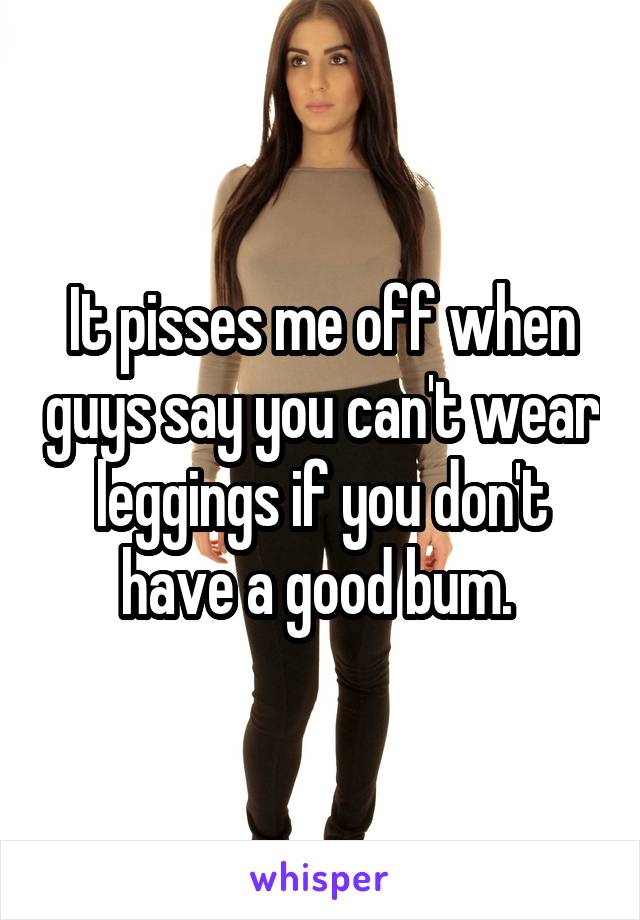 It pisses me off when guys say you can't wear leggings if you don't have a good bum. 