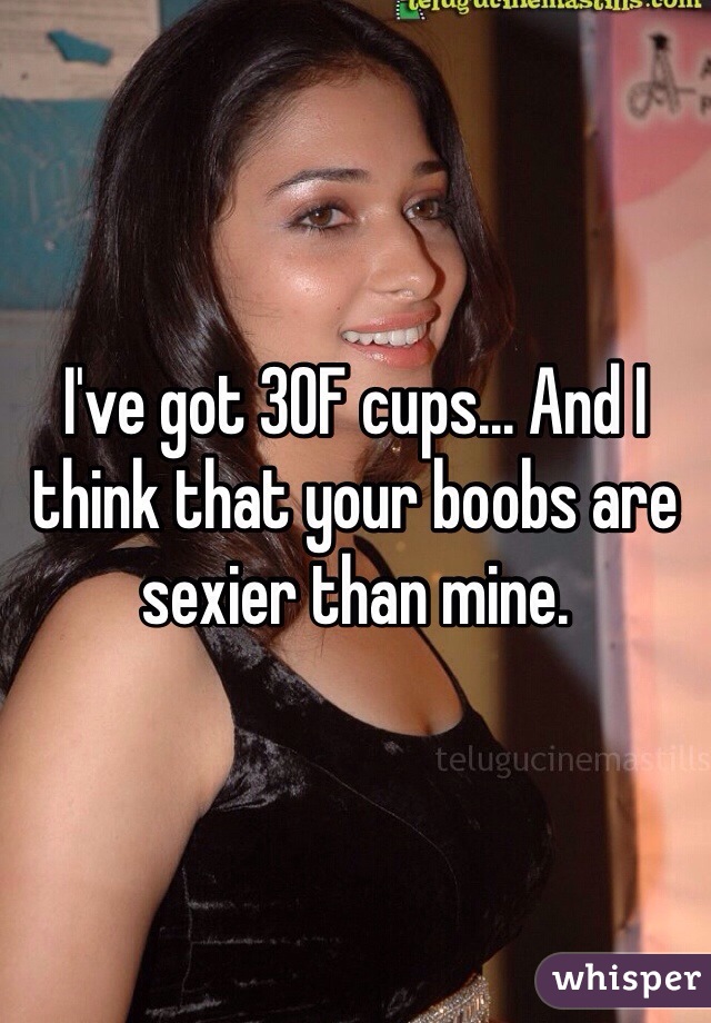 I've got 30F cups And I think that your boobs are sexier than mine.